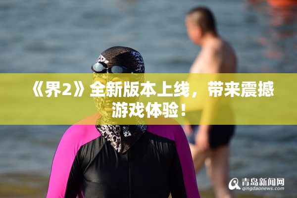 《界2》全新版本上线，带来震撼游戏体验！