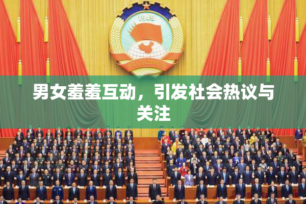 男女羞羞互动，引发社会热议与关注