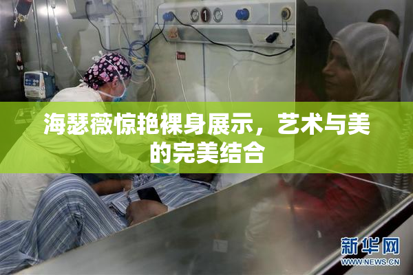 海瑟薇惊艳裸身展示，艺术与美的完美结合