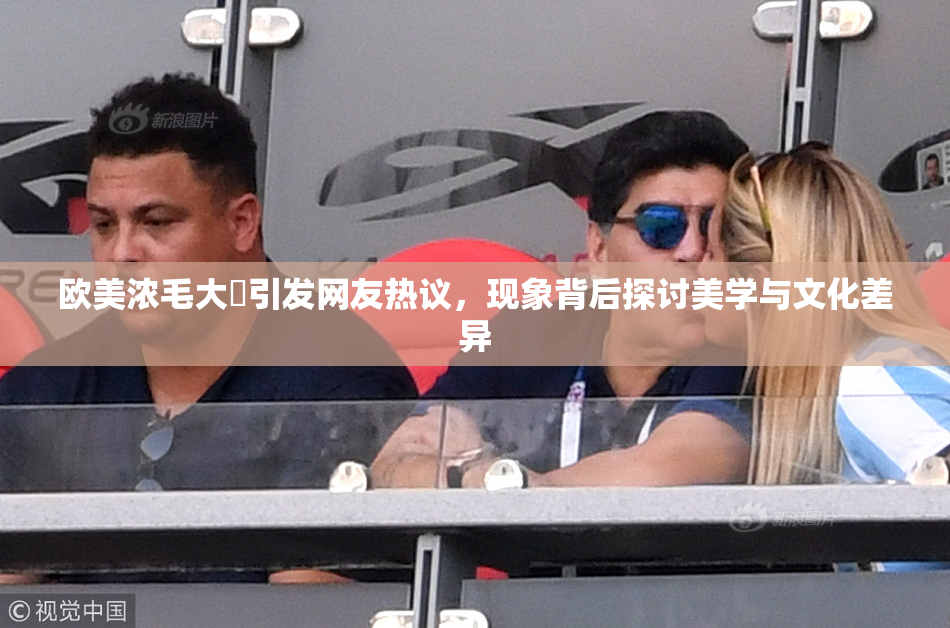 欧美浓毛大泬引发网友热议，现象背后探讨美学与文化差异