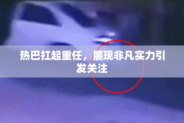 热巴扛起重任，展现非凡实力引发关注
