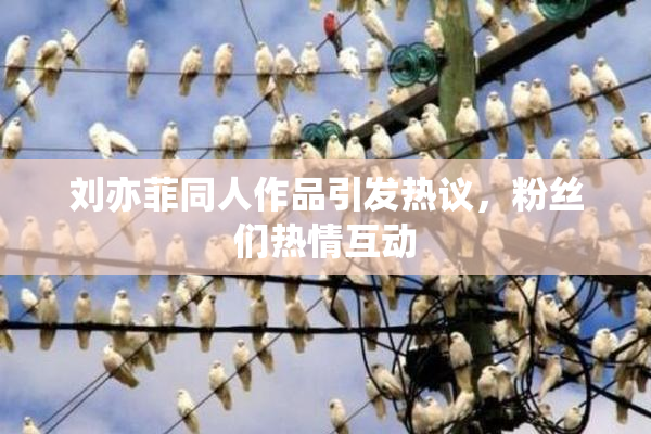 刘亦菲同人作品引发热议，粉丝们热情互动