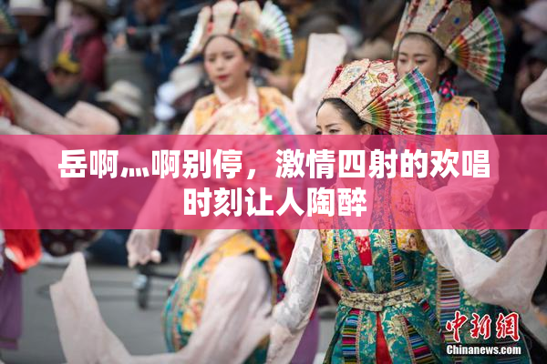 岳啊灬啊别停，激情四射的欢唱时刻让人陶醉