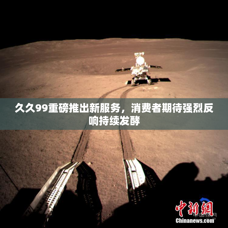 久久99重磅推出新服务，消费者期待强烈反响持续发酵