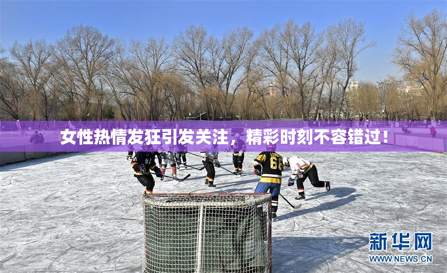 女性热情发狂引发关注，精彩时刻不容错过！