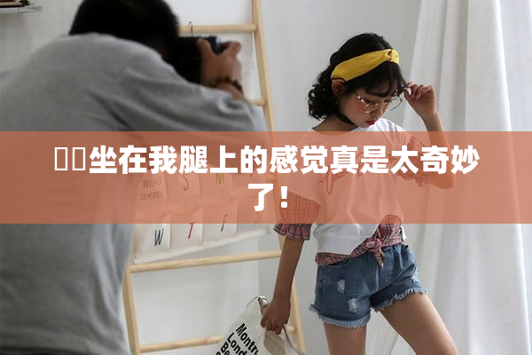 妺妺坐在我腿上的感觉真是太奇妙了！