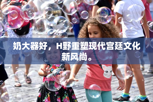 奶大器好，H野重塑现代宫廷文化新风尚。