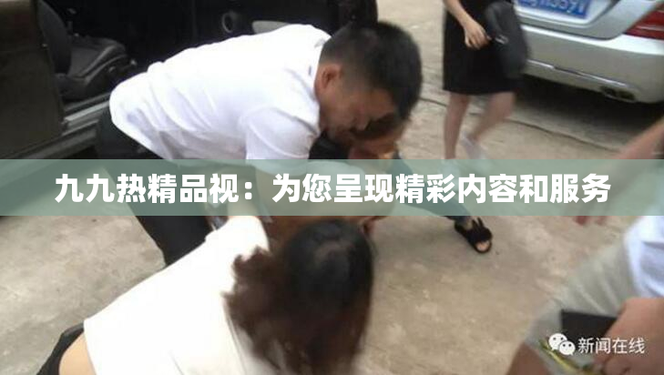 九九热精品视：为您呈现精彩内容和服务
