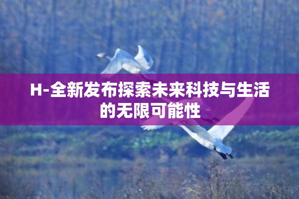 H-全新发布探索未来科技与生活的无限可能性