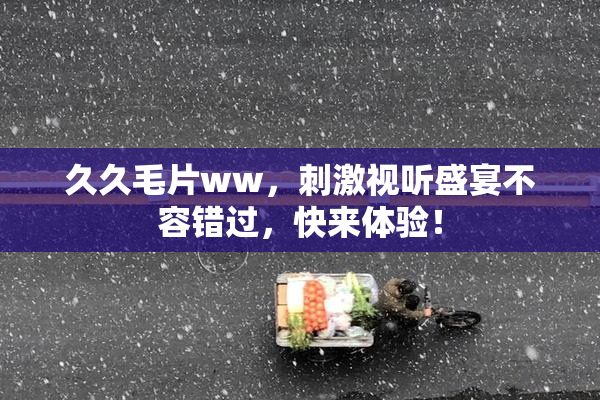 久久毛片ww，刺激视听盛宴不容错过，快来体验！
