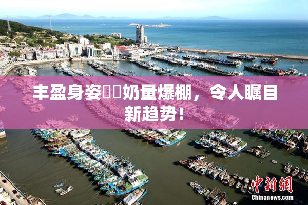 丰盈身姿❌‌奶量爆棚，令人瞩目新趋势！