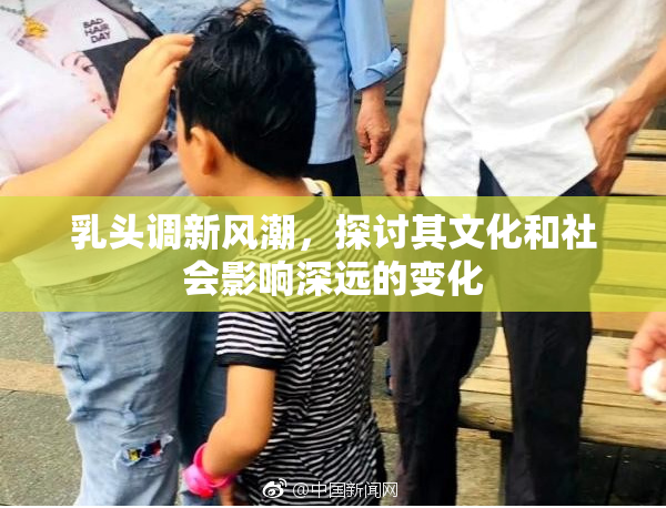 乳头调新风潮，探讨其文化和社会影响深远的变化
