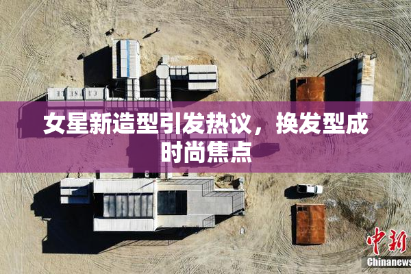 女星新造型引发热议，换发型成时尚焦点