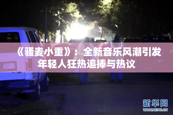 《骚麦小重》：全新音乐风潮引发年轻人狂热追捧与热议