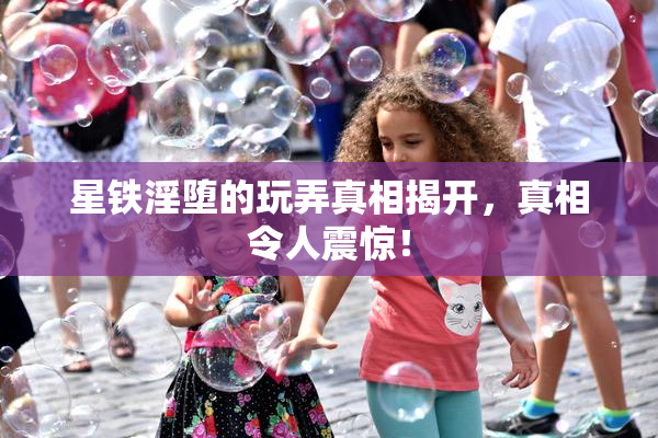 星铁淫堕的玩弄真相揭开，真相令人震惊！