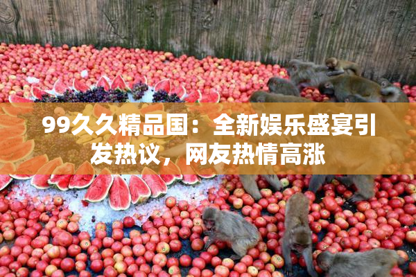 99久久精品国：全新娱乐盛宴引发热议，网友热情高涨