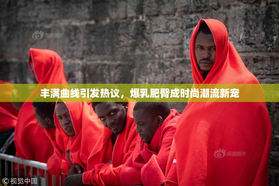 丰满曲线引发热议，爆乳肥臀成时尚潮流新宠