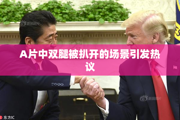 A片中双腿被扒开的场景引发热议