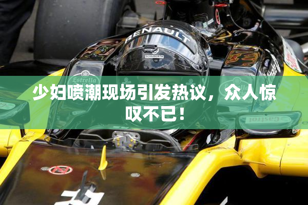 少妇喷潮现场引发热议，众人惊叹不已！