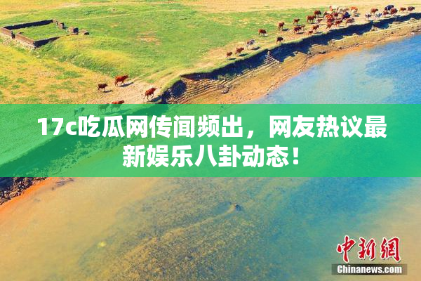17c吃瓜网传闻频出，网友热议最新娱乐八卦动态！