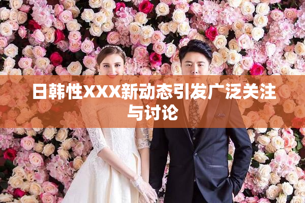 日韩性XXX新动态引发广泛关注与讨论