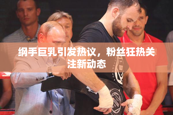 纲手巨乳引发热议，粉丝狂热关注新动态