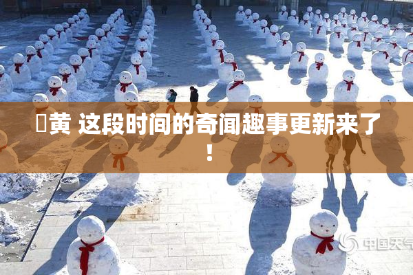 ✿黄 这段时间的奇闻趣事更新来了！