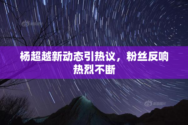 杨超越新动态引热议，粉丝反响热烈不断
