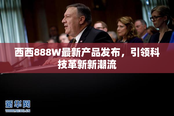 西西888W最新产品发布，引领科技革新新潮流