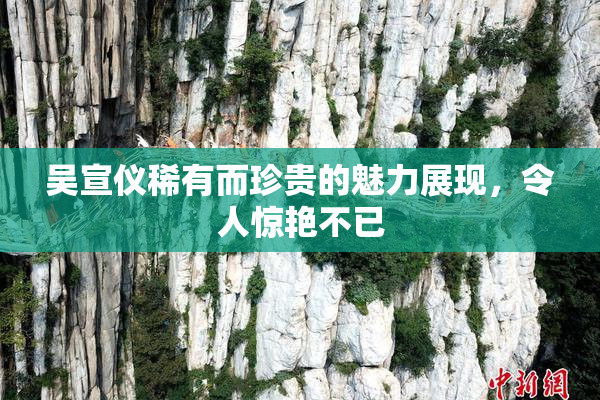 吴宣仪稀有而珍贵的魅力展现，令人惊艳不已