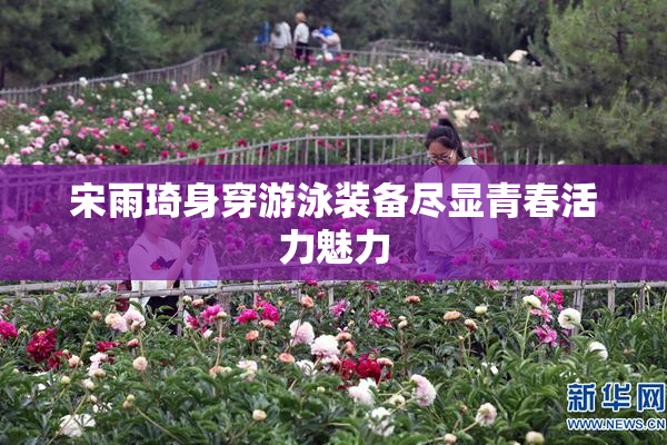 宋雨琦身穿游泳装备尽显青春活力魅力