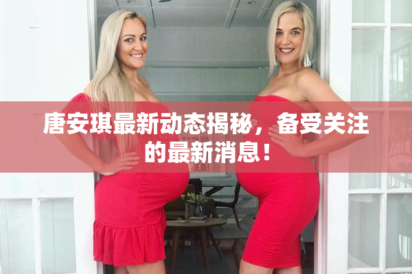 唐安琪最新动态揭秘，备受关注的最新消息！