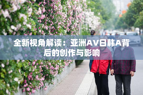 全新视角解读：亚洲AV日韩A背后的创作与影响