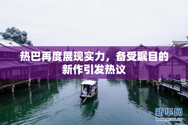 热巴再度展现实力，备受瞩目的新作引发热议