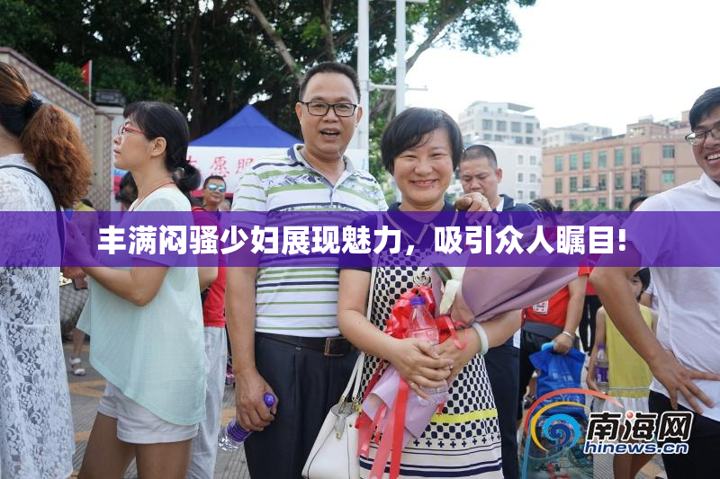 丰满闷骚少妇展现魅力，吸引众人瞩目!