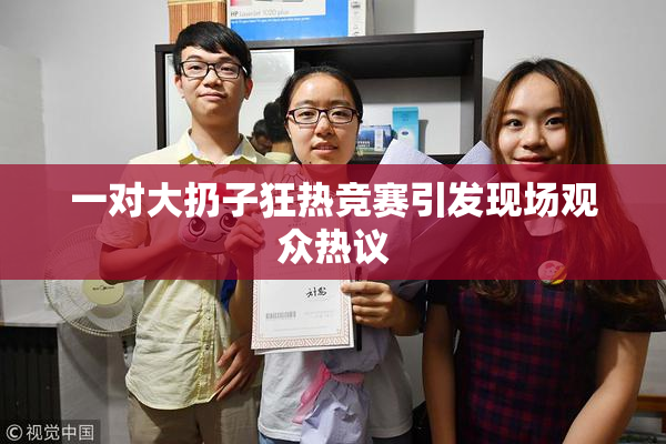 一对大扔子狂热竞赛引发现场观众热议
