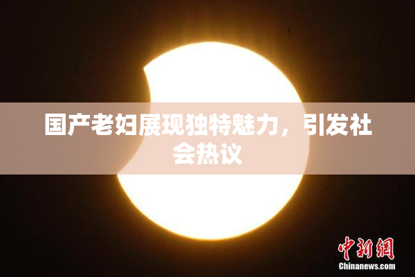 国产老妇展现独特魅力，引发社会热议