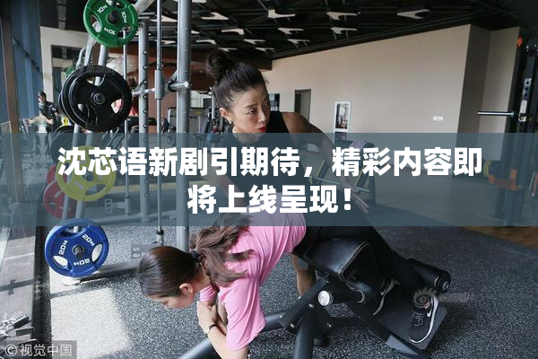 沈芯语新剧引期待，精彩内容即将上线呈现！