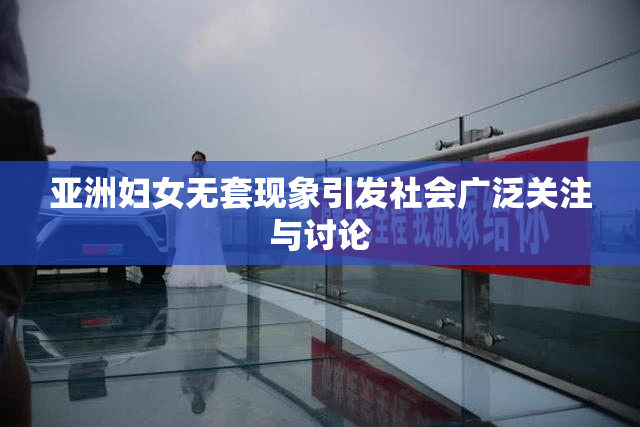 亚洲妇女无套现象引发社会广泛关注与讨论