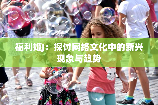 福利姬J：探讨网络文化中的新兴现象与趋势