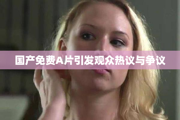 国产免费A片引发观众热议与争议