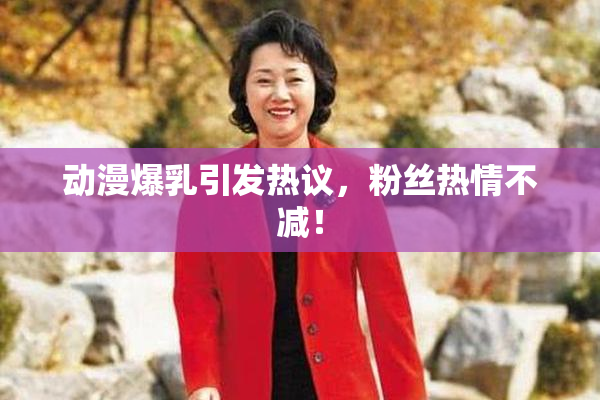 动漫爆乳引发热议，粉丝热情不减！