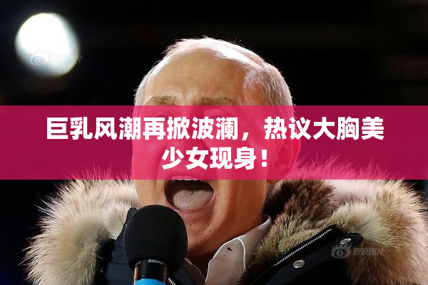 巨乳风潮再掀波澜，热议大胸美少女现身！