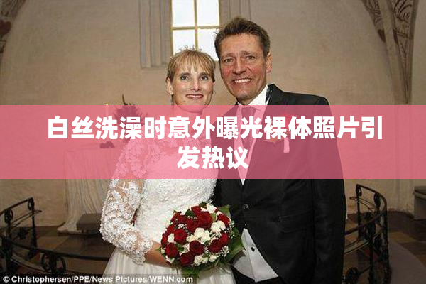 白丝洗澡时意外曝光裸体照片引发热议