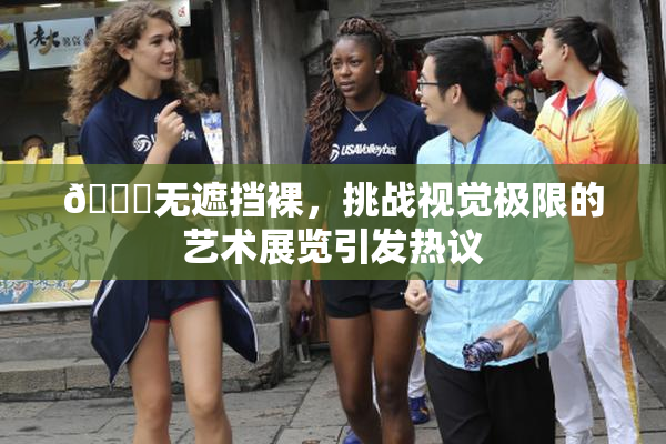 🔞无遮挡裸，挑战视觉极限的艺术展览引发热议