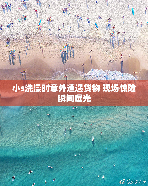 小s洗澡时意外遭遇货物 现场惊险瞬间曝光