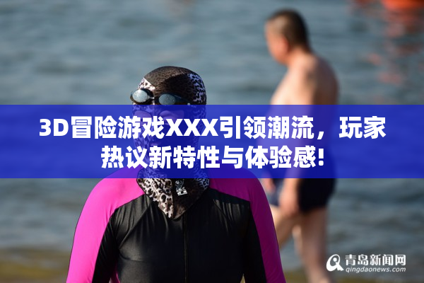 3D冒险游戏XXX引领潮流，玩家热议新特性与体验感!