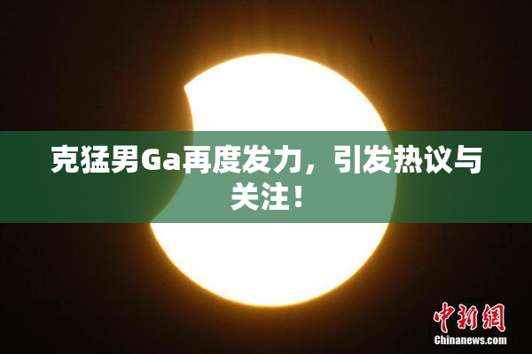 克猛男Ga再度发力，引发热议与关注！