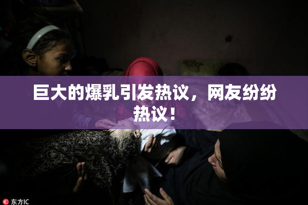 巨大的爆乳引发热议，网友纷纷热议！