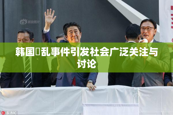 韩国婬乱事件引发社会广泛关注与讨论